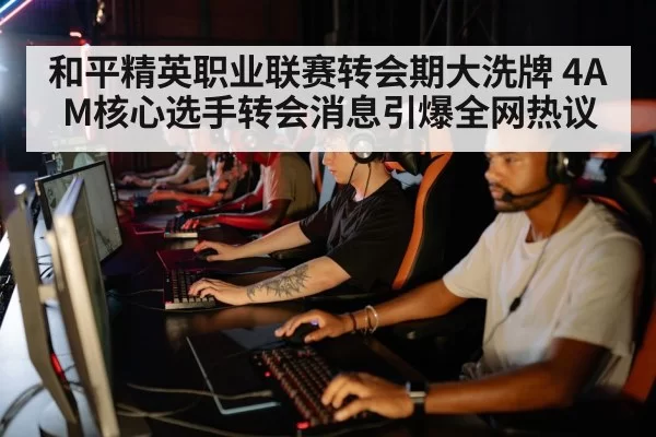 和平精英职业联赛转会期大洗牌 4AM核心选手转会消息引爆全网热议