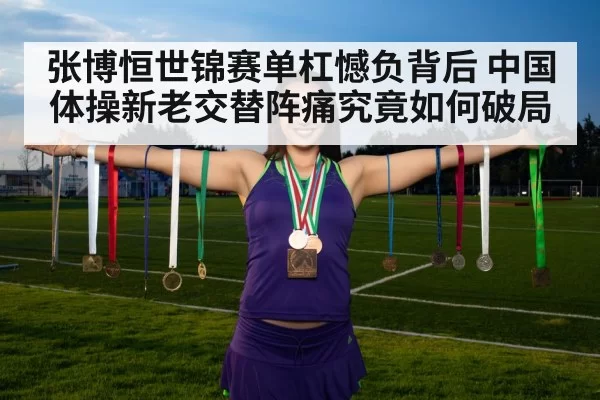 张博恒世锦赛单杠憾负背后 中国体操新老交替阵痛究竟如何破局